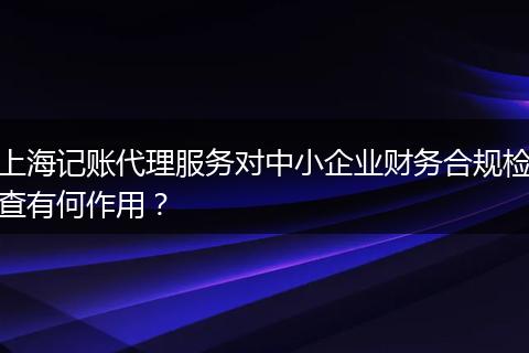上海记账代理服务对中小企业财务合规检查有何作用?