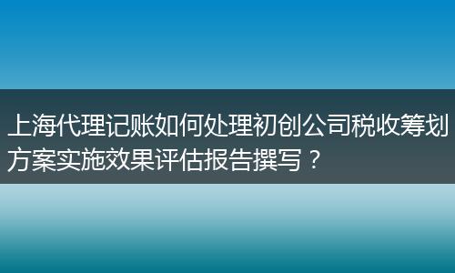 上海代理记账如何处理初创公司税收筹划方案实施效果评估报告撰写?