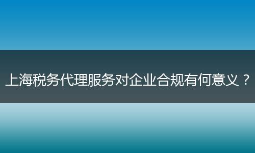 上海税务代理服务对企业合规有何意义？