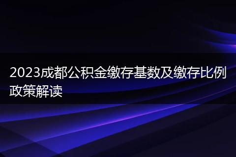 2023成都公积金缴存基数及缴存比例政策解读