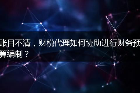 账目不清,财税代理如何协助进行财务预算编制?
