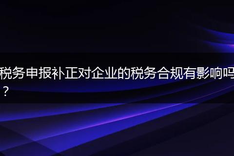 税务申报补正对企业的税务合规有影响吗？