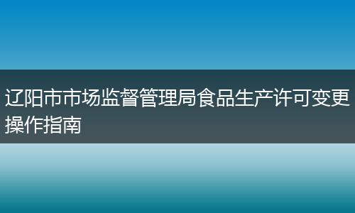 辽阳市市场监督管理局食品生产许可变更操作指南
