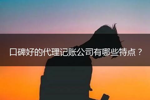 口碑好的代理记账公司有哪些特点?