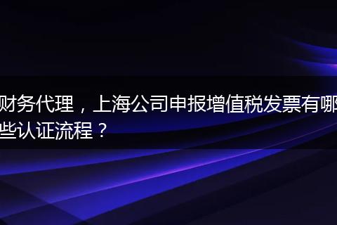 财务代理,上海公司申报增值税发票有哪些认证流程?