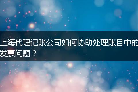 上海代理记账公司如何协助处理账目中的发票问题?