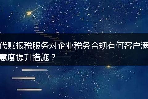 代账报税服务对企业税务合规有何客户满意度提升措施?