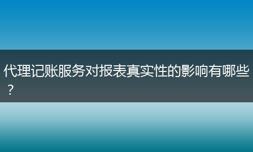 代理记账服务对报表真实性的影响有哪些?