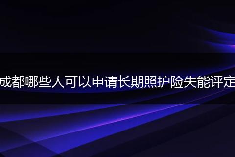成都哪些人可以申请长期照护险失能评定