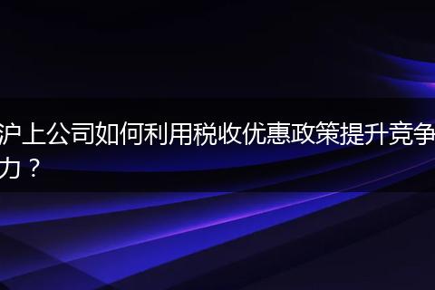 沪上公司如何利用税收优惠政策提升竞争力?