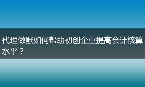 代理做账如何帮助初创企业提高会计核算水平?