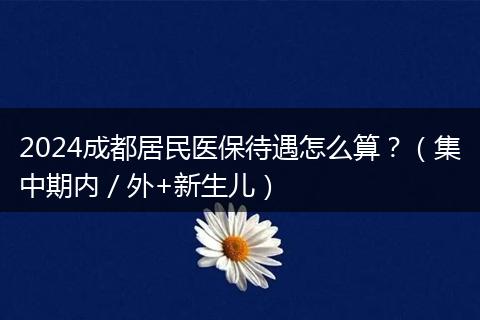 2024成都居民医保待遇怎么算?(集中期内/外+新生儿)