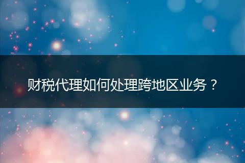 财税代理如何处理跨地区业务?
