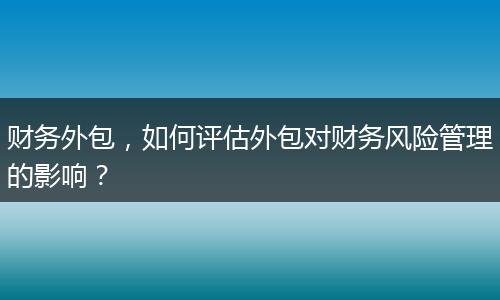 财务外包,如何评估外包对财务风险管理的影响?