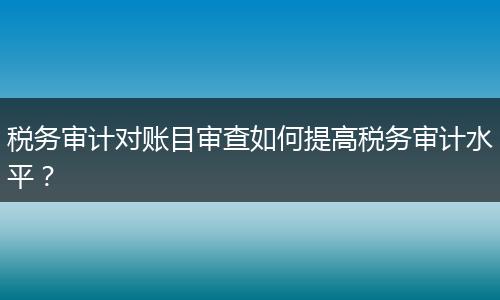 税务审计对账目审查如何提高税务审计水平?