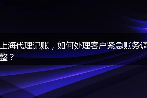 上海代理记账,如何处理客户紧急账务调整?