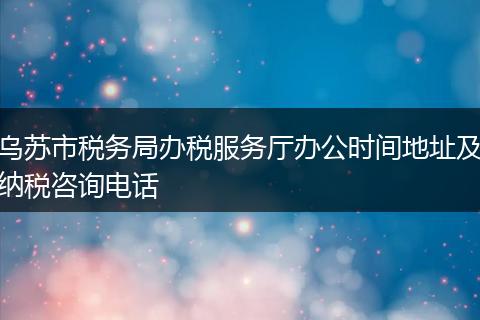 乌苏市税务局办税服务厅办公时间地址及纳税咨询电话
