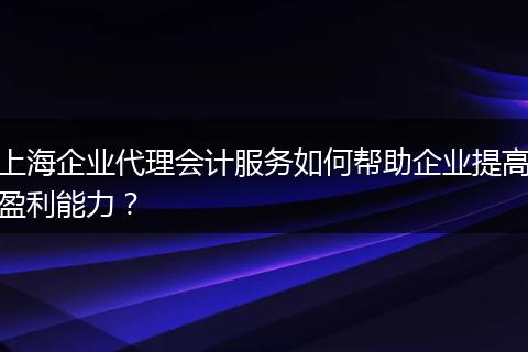 上海企业代理会计服务如何帮助企业提高盈利能力?