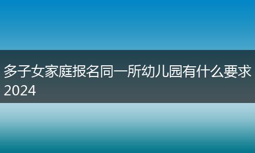 多子女家庭报名同一所幼儿园有什么要求2024