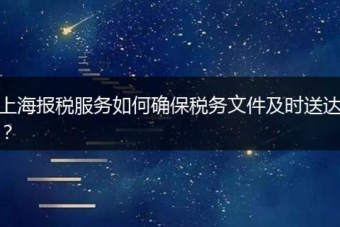 上海报税服务如何确保税务文件及时送达?