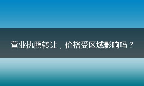 营业执照转让,价格受区域影响吗?