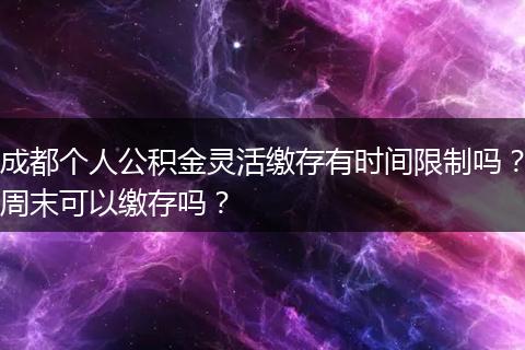 成都个人公积金灵活缴存有时间限制吗?周末可以缴存吗?