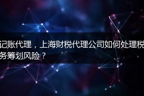 记账代理,上海财税代理公司如何处理税务筹划风险?