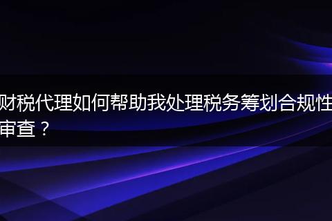 财税代理如何帮助我处理税务筹划合规性审查?