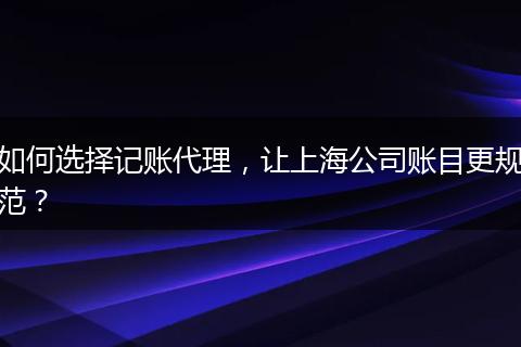 如何选择记账代理,让上海公司账目更规范?