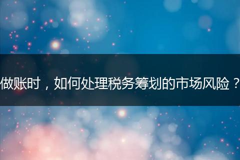 做账时,如何处理税务筹划的市场风险?