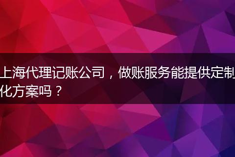 上海代理记账公司，做账服务能提供定制化方案吗？