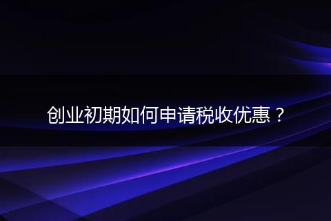 创业初期如何申请税收优惠?