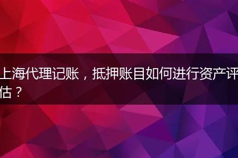 上海代理记账,抵押账目如何进行资产评估?