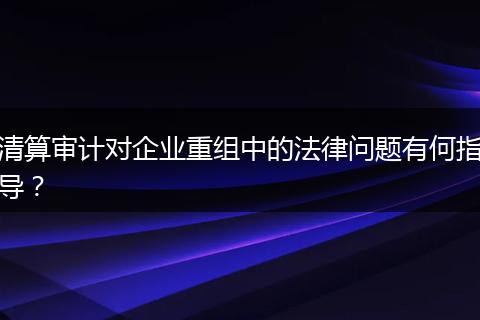 清算审计对企业重组中的法律问题有何指导?
