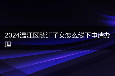 2024温江区随迁子女怎么线下申请办理