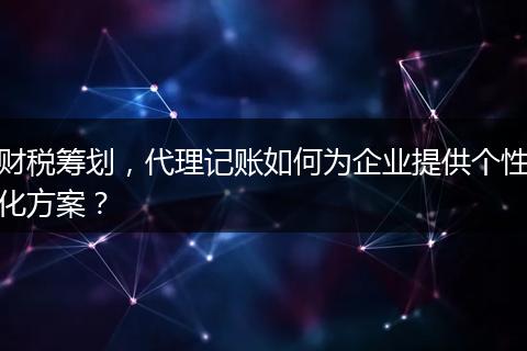 财税筹划,代理记账如何为企业提供个性化方案?