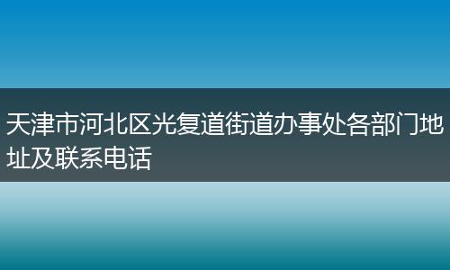 天津市河北区光复道街道办事处各部门地址及联系电话