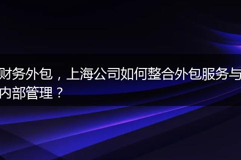 财务外包,上海公司如何整合外包服务与内部管理?