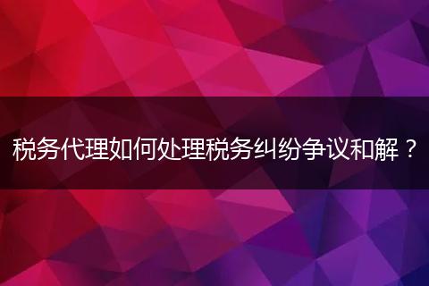 税务代理如何处理税务纠纷争议和解?