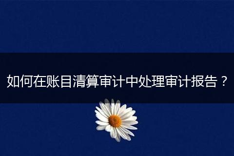 如何在账目清算审计中处理审计报告?