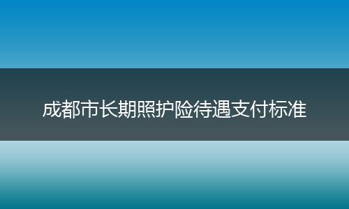 成都市长期照护险待遇支付标准