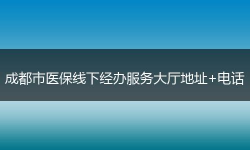 成都市医保线下经办服务大厅地址+电话