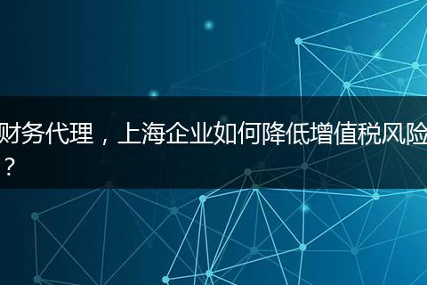 财务代理,上海企业如何降低增值税风险?