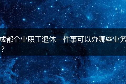 成都企业职工退休一件事可以办哪些业务?