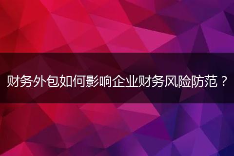 财务外包如何影响企业财务风险防范?