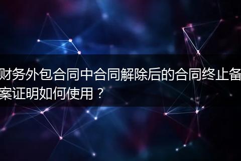 财务外包合同中合同解除后的合同终止备案证明如何使用?