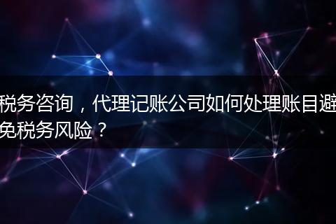 税务咨询,代理记账公司如何处理账目避免税务风险?