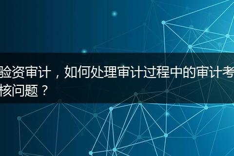 验资审计,如何处理审计过程中的审计考核问题?