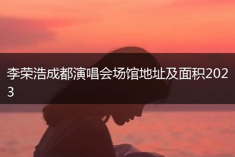 李荣浩成都演唱会场馆地址及面积2023