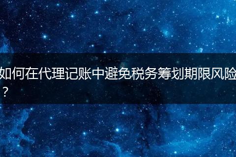 如何在代理记账中避免税务筹划期限风险?